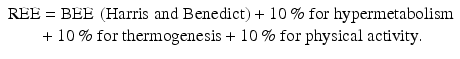 
$$ \begin{array}{l}\mathrm{R}\mathrm{E}\mathrm{E}=\mathrm{BEE}\kern0.24em \left(\mathrm{Harris}\;\mathrm{and}\;\mathrm{Benedict}\right)+10\kern0.22em \%\;\mathrm{f}\mathrm{o}\mathrm{r}\;\mathrm{hypermetabolism}\hfill \\ {}\kern1.8em +10\kern0.22em \%\;\mathrm{f}\mathrm{o}\mathrm{r}\;\mathrm{thermogenesis}+10\kern0.22em \%\;\mathrm{f}\mathrm{o}\mathrm{r}\;\mathrm{physical}\;\mathrm{activity}.\hfill \end{array} $$
