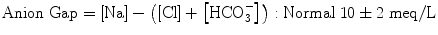 
$$ \mathrm{Anion}\;\mathrm{Gap}=\left[\mathrm{N}\mathrm{a}\right]-\left(\left[\mathrm{C}\mathrm{l}\right]+\left[{\mathrm{HCO}}_3^{-}\right]\right):\mathrm{Normal}\;10\pm 2\;\mathrm{m}\mathrm{e}\mathrm{q}/\mathrm{L} $$
