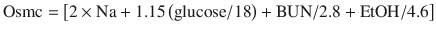 
$$ \mathrm{Osmc}=\left[2\times \mathrm{Na}+1.15\left(\mathrm{glucose}/18\right)+\mathrm{BUN}/2.8 + \mathrm{EtOH}/4.6\right] $$
