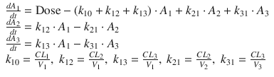 
$$ \begin{array}{l}\frac{d{A}_1}{dt}=\mathrm{Dose}-\left({k}_{10}+{k}_{12}+{k}_{13}\right)\cdot {A}_1+{k}_{21}\cdot {A}_2+{k}_{31}\cdot {A}_3\\ {}\frac{d{A}_2}{dt}={k}_{12}\cdot {A}_1-{k}_{21}\cdot {A}_2\\ {}\frac{d{A}_3}{dt}={k}_{13}\cdot {A}_1-{k}_{31}\cdot {A}_3\\ {}{k}_{10}=\frac{C{L}_1}{V_1},\;{k}_{12}=\frac{C{L}_2}{V_1},\;{k}_{13}=\frac{C{L}_3}{V_1},\;{k}_{21}=\frac{C{L}_2}{V_2},\;{k}_{31}=\frac{C{L}_3}{V_3}\end{array} $$
