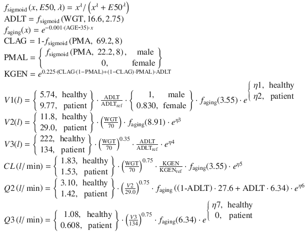 
$$ \begin{array}{l}{f}_{\mathrm{sigmoid}}\left(x,E50,\lambda \right)={x}^{\lambda }/\left({x}^{\lambda }+E{50}^{\lambda}\right)\\ {}\mathrm{A}\mathrm{DLT}={f}_{\mathrm{sigmoid}}\left(\mathrm{W}\mathrm{G}\mathrm{T},16.6,2.75\right)\\ {}{f}_{\mathrm{aging}}(x)={e}^{-0.001\cdot \left(\mathrm{AGE}\hbox{-} 35\right)\cdot x}\\ {}\mathrm{CLAG}=1\hbox{-} {f}_{\mathrm{sigmoid}}\left(\mathrm{P}\mathrm{M}\mathrm{A},\;69.2,8\right)\\ {}\mathrm{PMAL}=\left\{\begin{array}{cc}\hfill {f}_{\mathrm{sigmoid}}\left(\mathrm{P}\mathrm{M}\mathrm{A},\;22.2,8\right),\hfill & \hfill \mathrm{male}\hfill \\ {}\hfill 0,\hfill & \hfill \mathrm{female}\hfill \end{array}\right\}\\ {}\mathrm{KGEN}={e}^{0.225\cdot \left(\mathrm{CLAG}\cdot \left(1-\mathrm{PMAL}\right)+\left(1-\mathrm{CLAG}\right)\cdot \mathrm{PMAL}\right)\cdot \mathrm{ADLT}}\\ {}V1(l)=\left\{\begin{array}{cc}\hfill 5.74,\hfill & \hfill \mathrm{healthy}\hfill \\ {}\hfill 9.77,\hfill & \hfill \mathrm{patient}\hfill \end{array}\right\}\cdot \frac{\mathrm{ADLT}}{{\mathrm{ADLT}}_{\mathrm{ref}}}\cdot \left\{\begin{array}{cc}\hfill 1,\hfill & \hfill \mathrm{male}\hfill \\ {}\hfill 0.830,\hfill & \hfill \mathrm{female}\hfill \end{array}\right\}\cdot {f}_{\mathrm{aging}}(3.55)\cdot {e}^{\left\{\begin{array}{cc}\hfill \eta 1,\hfill & \hfill \mathrm{healthy}\hfill \\ {}\hfill \eta 2,\hfill & \hfill \mathrm{patient}\hfill \end{array}\right.}\\ {}V2(l)=\left\{\begin{array}{cc}\hfill 11.8,\hfill & \hfill \mathrm{healthy}\hfill \\ {}\hfill 29.0,\hfill & \hfill \mathrm{patient}\hfill \end{array}\right\}\cdot \left(\frac{\mathrm{WGT}}{70}\right)\cdot {f}_{\mathrm{aging}}(8.91)\cdot {e}^{\eta 3}\\ {}V3(l)=\left\{\begin{array}{cc}\hfill 222,\hfill & \hfill \mathrm{healthy}\hfill \\ {}\hfill 134,\hfill & \hfill \mathrm{patient}\hfill \end{array}\right\}\cdot {\left(\frac{\mathrm{WGT}}{70}\right)}^{0.35}\cdot \frac{\mathrm{ADLT}}{{\mathrm{ADLT}}_{\mathrm{ref}}}\cdot {e}^{\eta 4}\\ {}CL\left(l/ \min \right)=\left\{\begin{array}{cc}\hfill 1.83,\hfill & \hfill \mathrm{healthy}\hfill \\ {}\hfill 1.53,\hfill & \hfill \mathrm{patient}\hfill \end{array}\right\}\cdot {\left(\frac{\mathrm{WGT}}{70}\right)}^{0.75}\cdot \frac{\mathrm{KGEN}}{{\mathrm{KGEN}}_{\mathrm{ref}}}\cdot {f}_{\mathrm{aging}}(3.55)\cdot {e}^{\eta 5}\\ {}Q2\left(l/ \min \right)=\left\{\begin{array}{cc}\hfill 3.10,\hfill & \hfill \mathrm{healthy}\hfill \\ {}\hfill 1.42,\hfill & \hfill \mathrm{patient}\hfill \end{array}\right\}\cdot {\left(\frac{V2}{29.0}\right)}^{0.75}\cdot {f}_{\mathrm{aging}}\left(\left(1\hbox{-} \mathrm{ADLT}\right)\cdot 27.6 + \mathrm{A}\mathrm{DLT}\cdot 6.34\right)\cdot {e}^{\eta 6}\\ {}Q3\left(l/ \min \right)=\left\{\begin{array}{cc}\hfill 1.08,\hfill & \hfill \mathrm{healthy}\hfill \\ {}\hfill 0.608,\hfill & \hfill \mathrm{patient}\hfill \end{array}\right\}\cdot {\left(\frac{V3}{134}\right)}^{0.75}\cdot {f}_{\mathrm{aging}}(6.34)\cdot {e}^{\left\{\begin{array}{cc}\hfill \eta 7,\hfill & \hfill \mathrm{healthy}\hfill \\ {}\hfill 0,\hfill & \hfill \mathrm{patient}\hfill \end{array}\right.}\\ {}\end{array} $$
