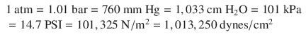 
$$ {\displaystyle \begin{array}{l}1\ \mathrm{atm}=1.01\ \mathrm{bar}=760\ \mathrm{mm}\ \mathrm{Hg}=1,033\ \mathrm{cm}\ {\mathrm{H}}_2\mathrm{O}=101\ \mathrm{kPa}\\ {}=14.7\ \mathrm{PSI}=101,325\ \mathrm{N}/{\mathrm{m}}^2=1,013,250\ \mathrm{dynes}/{\mathrm{cm}}^2\end{array}} $$
